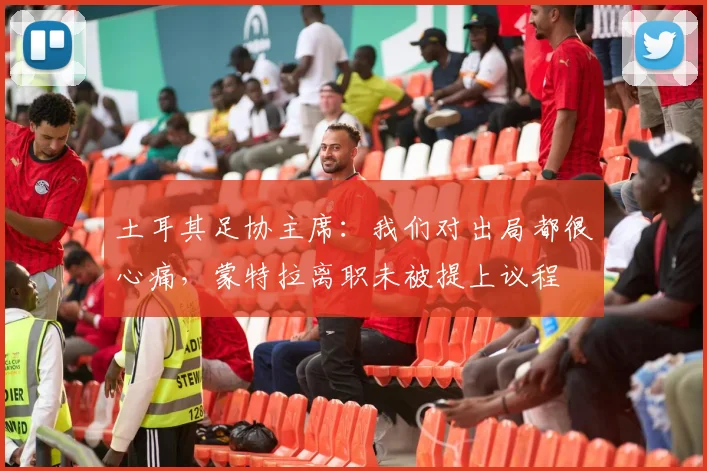 土耳其足协主席：我们对出局都很心痛，蒙特拉离职未被提上议程